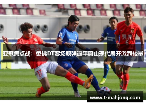亚冠焦点战:柔佛DT客场顽强逼平蔚山现代展开激烈较量 亚冠焦点战:柔佛DT客场顽强逼平蔚山现代展开激烈较量