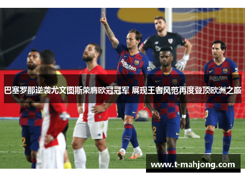 巴塞罗那逆袭尤文图斯荣膺欧冠冠军 展现王者风范再度登顶欧洲之巅 巴塞罗那逆袭尤文图斯荣膺欧冠冠军 展现王者风范再度登顶欧洲之巅