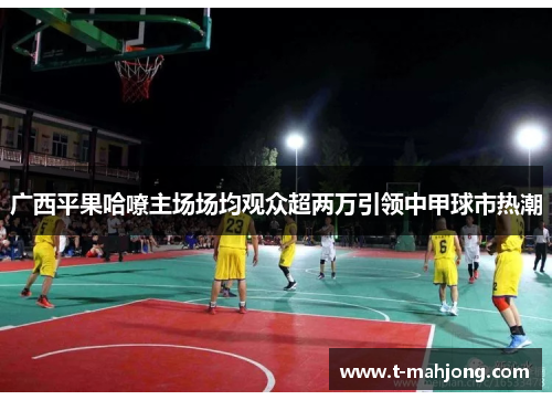 广西平果哈嘹主场场均观众超两万引领中甲球市热潮