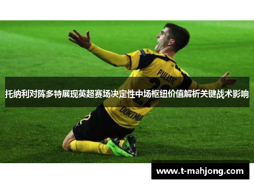 托纳利对阵多特展现英超赛场决定性中场枢纽价值解析关键战术影响 托纳利对阵多特展现英超赛场决定性中场枢纽价值解析关键战术影响