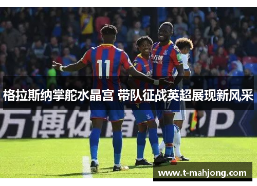 格拉斯纳掌舵水晶宫 带队征战英超展现新风采 格拉斯纳掌舵水晶宫 带队征战英超展现新风采