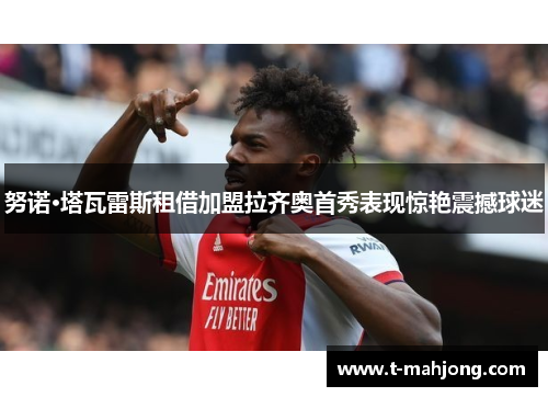 努诺·塔瓦雷斯租借加盟拉齐奥首秀表现惊艳震撼球迷