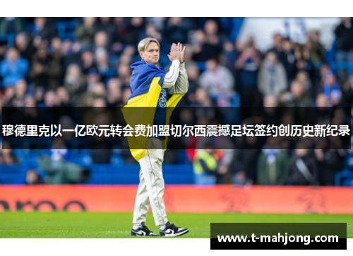 穆德里克以一亿欧元转会费加盟切尔西震撼足坛签约创历史新纪录 穆德里克以一亿欧元转会费加盟切尔西震撼足坛签约创历史新纪录